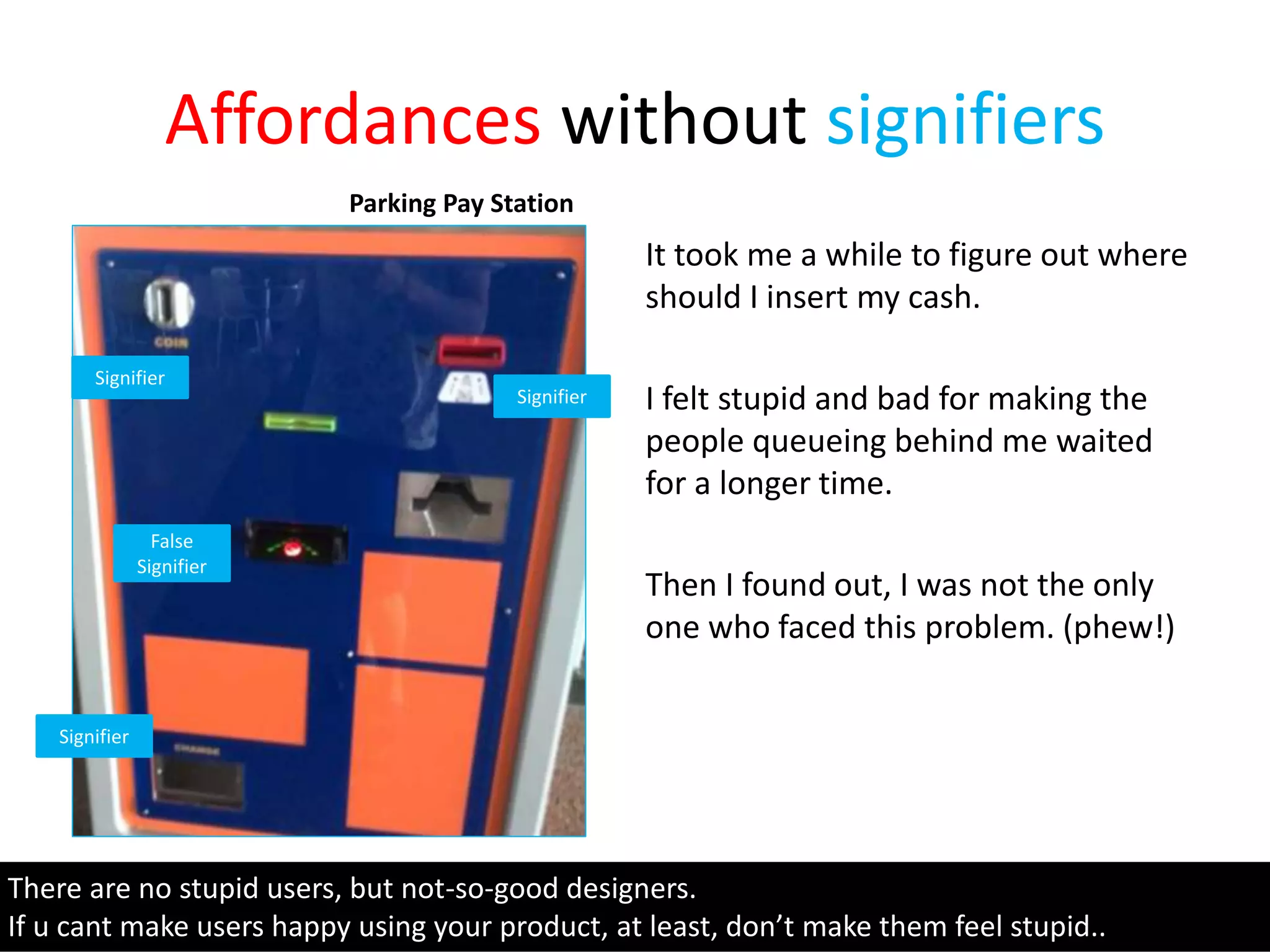 Affordances without signifiers
It took me a while to figure out where
should I insert my cash.
I felt stupid and bad for making the
people queueing behind me waited
for a longer time.
Then I found out, I was not the only
one who faced this problem. (phew!)
There are no stupid users, but not-so-good designers.
If u cant make users happy using your product, at least, don’t make them feel stupid..
Parking Pay Station
Signifier
Signifier
Signifier
False
Signifier
 