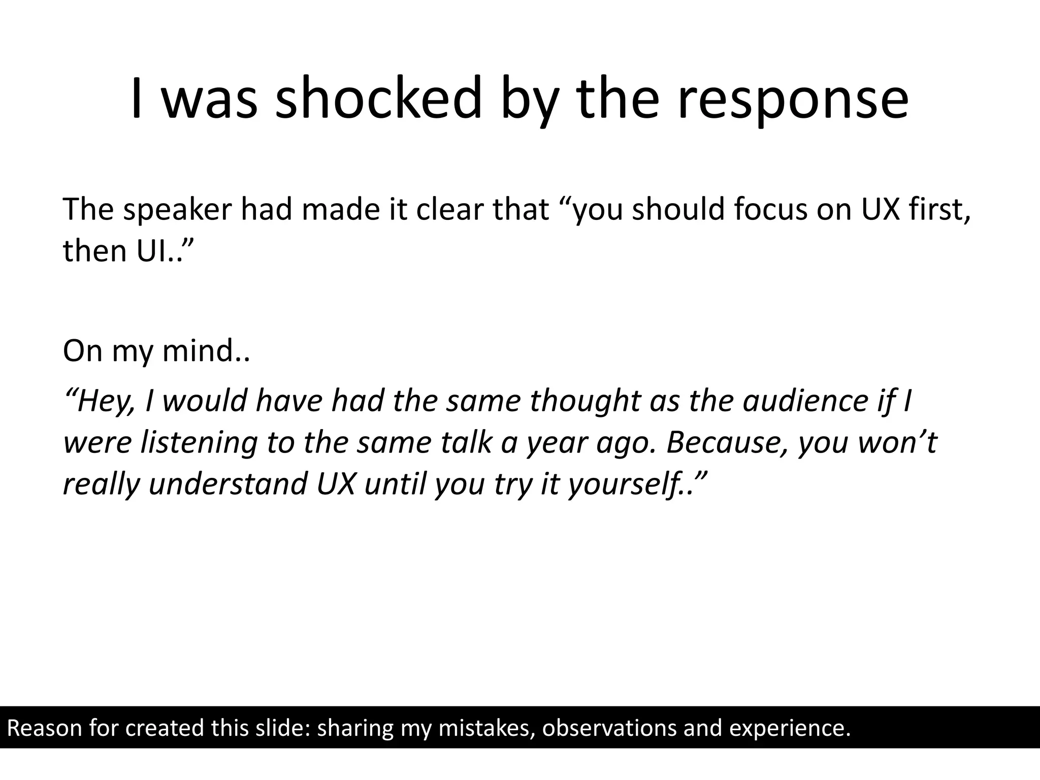 I was shocked by the response
The speaker had made it clear that “you should focus on UX first,
then UI..”
On my mind..
“Hey, I would have had the same thought as the audience if I
were listening to the same talk a year ago. Because, you won’t
really understand UX until you try it yourself..”
Reason for created this slide: sharing my mistakes, observations and experience.
 