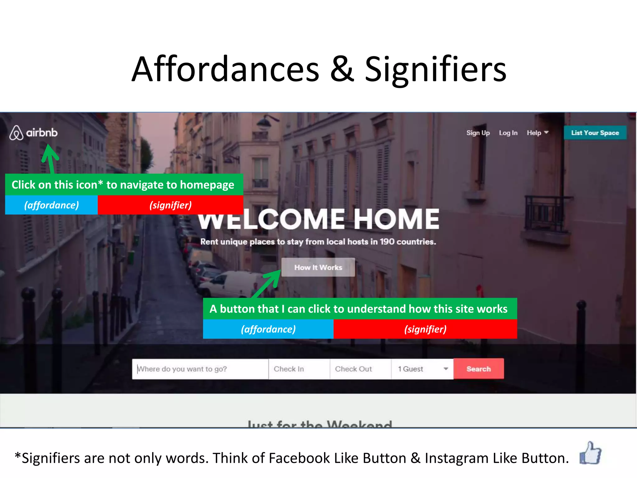 Affordances & Signifiers
A button that I can click to understand how this site works
(affordance) (signifier)
Click on this icon* to navigate to homepage
(affordance) (signifier)
*Signifiers are not only words. Think of Facebook Like Button & Instagram Like Button.
 