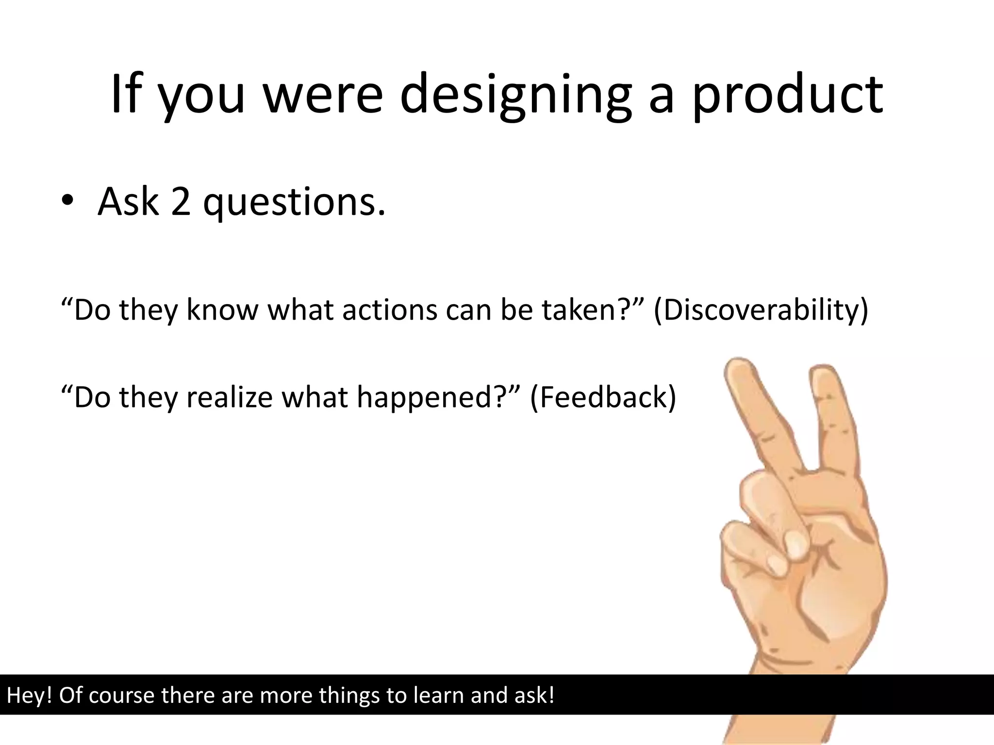 If you were designing a product
• Ask 2 questions.
“Do they know what actions can be taken?” (Discoverability)
“Do they realize what happened?” (Feedback)
Hey! Of course there are more things to learn and ask!
 