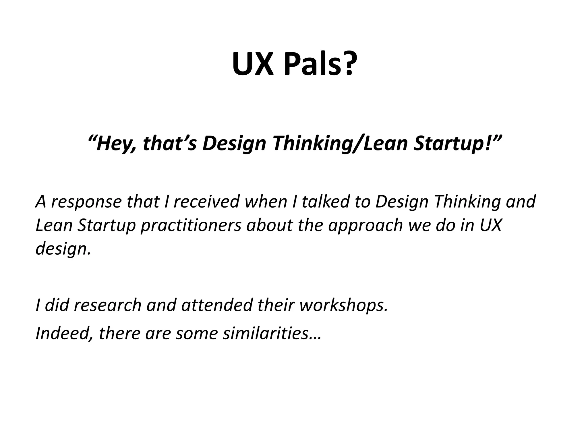 “Hey, that’s Design Thinking/Lean Startup!”
A response that I received when I talked to Design Thinking and
Lean Startup practitioners about the approach we do in UX
design.
I did research and attended their workshops.
Indeed, there are some similarities…
UX Pals?
 