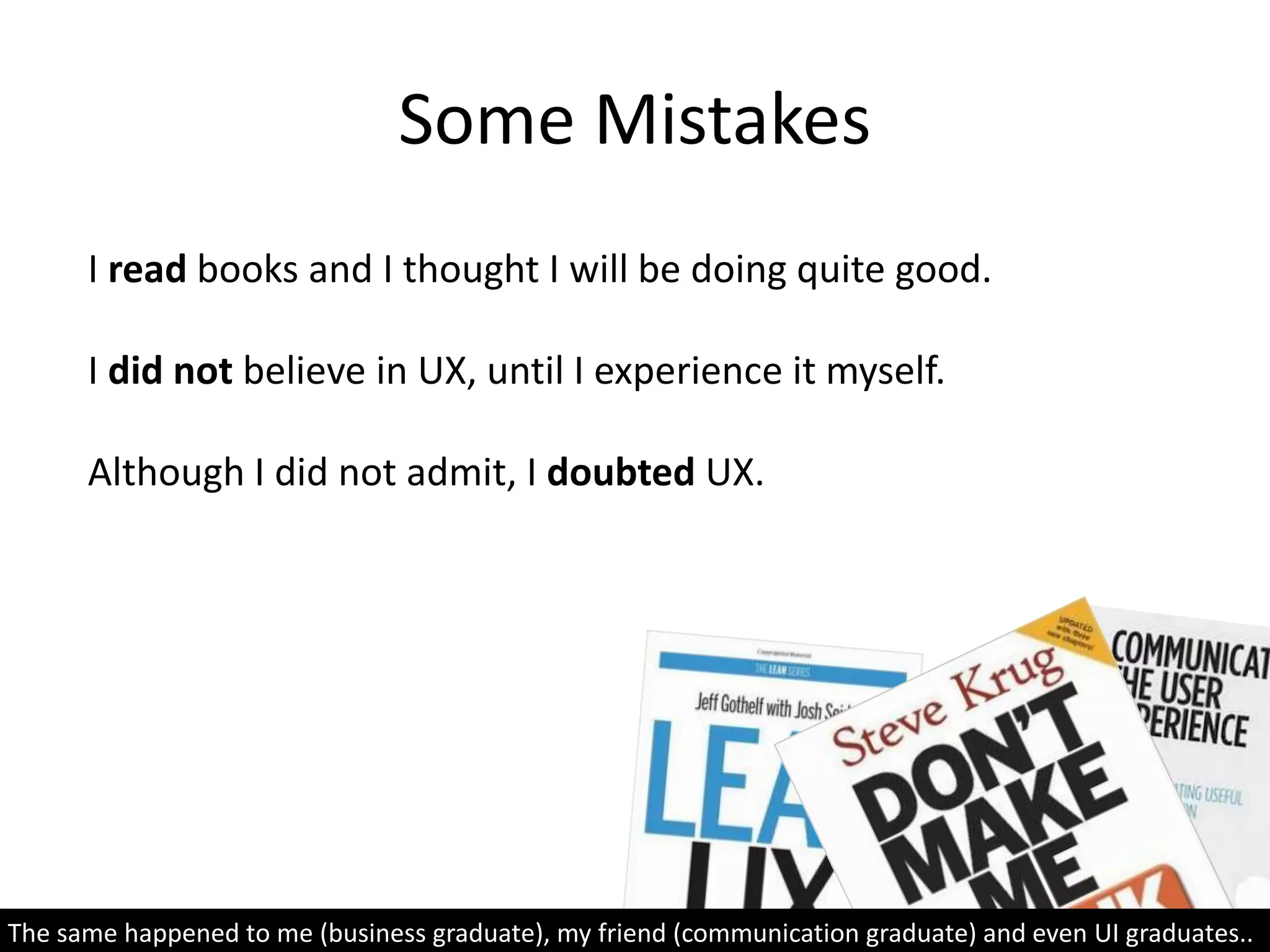 I read books and I thought I will be doing quite good.
I did not believe in UX, until I experience it myself.
Although I did not admit, I doubted UX.
Some Mistakes
The same happened to me (business graduate), my friend (communication graduate) and even UI graduates..
 