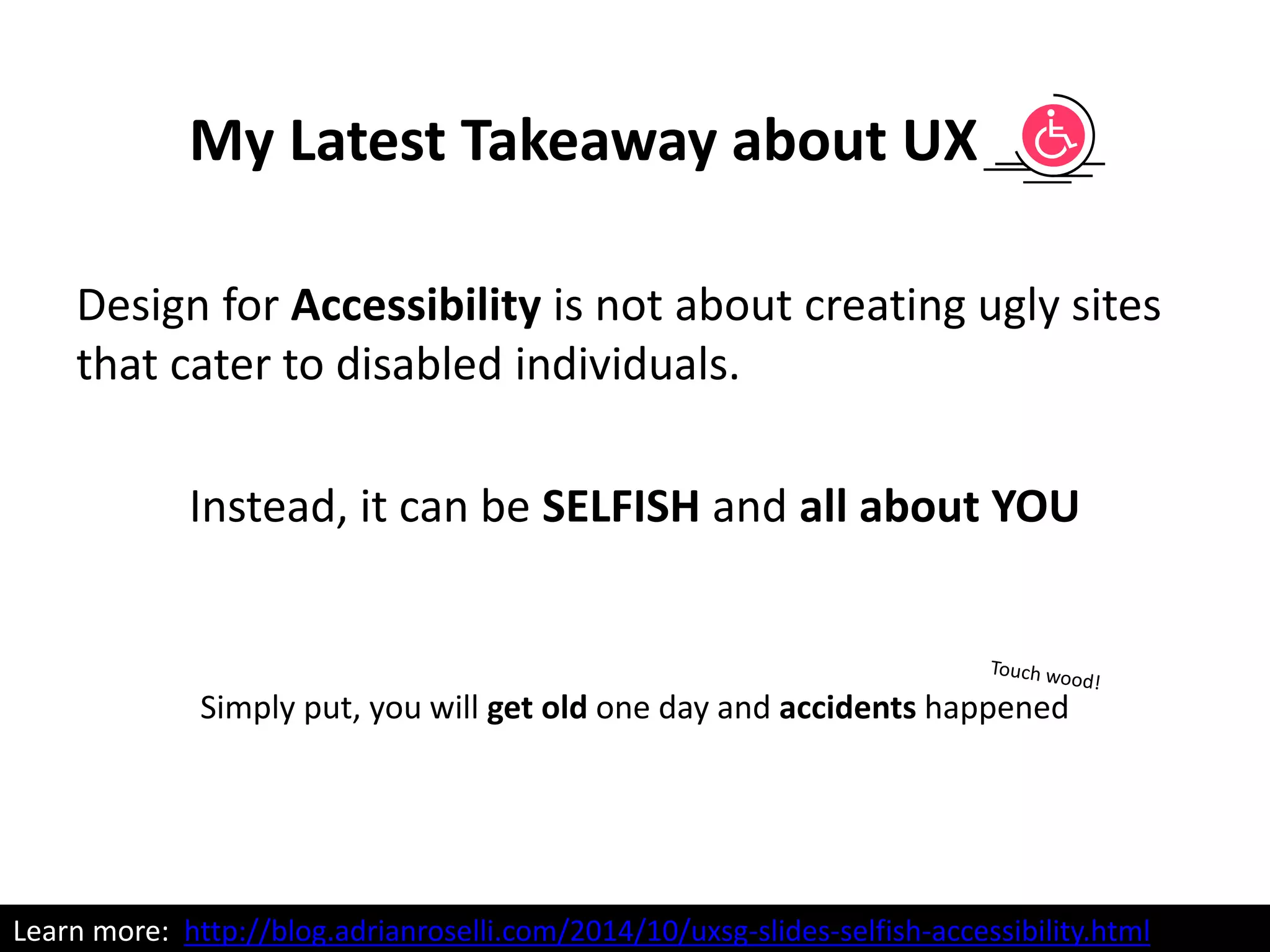 Design for Accessibility is not about creating ugly sites
that cater to disabled individuals.
Instead, it can be SELFISH and all about YOU
Simply put, you will get old one day and accidents happened
My Latest Takeaway about UX
Learn more: http://blog.adrianroselli.com/2014/10/uxsg-slides-selfish-accessibility.html
 
