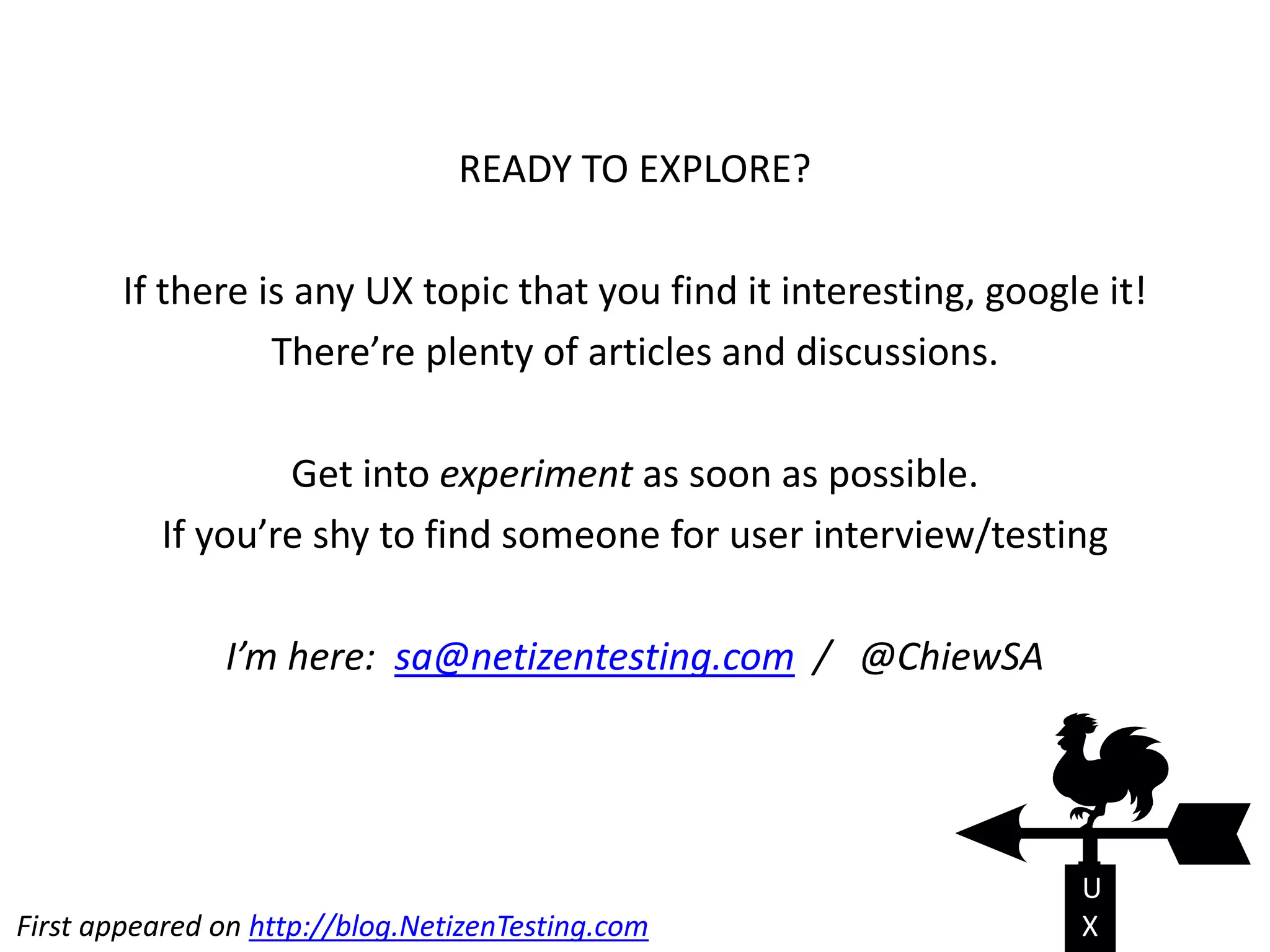 READY TO EXPLORE?
If there is any UX topic that you find it interesting, google it!
There’re plenty of articles and discussions.
Get into experiment as soon as possible.
If you’re shy to find someone for user interview/testing
I’m here: sa@netizentesting.com / @ChiewSA
U
XFirst appeared on http://blog.NetizenTesting.com
 