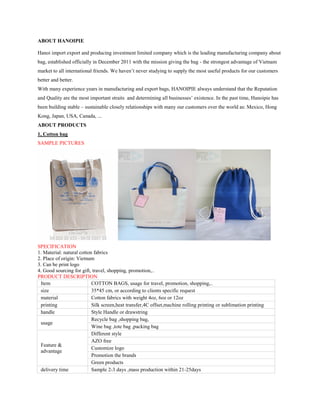 ABOUT HANOIPIE
Hanoi import export and producing investment limited company which is the leading manufacturing company about
bag, established officially in December 2011 with the mission giving the bag - the strongest advantage of Vietnam
market to all international friends. We haven’t never studying to supply the most useful products for our customers
better and better.
With many experience years in manufacturing and export bags, HANOIPIE always understand that the Reputation
and Quality are the most important straits and determining all businesses’ existence. In the past time, Hanoipie has
been building stable – sustainable closely relationships with many our customers over the world as: Mexico, Hong
Kong, Japan, USA, Canada, ...
ABOUT PRODUCTS
1, Cotton bag
SAMPLE PICTURES
SPECIFICATION
1. Material: natural cotton fabrics
2. Place of origin: Vietnam
3. Can be print logo
4. Good sourcing for gift, travel, shopping, promotion,..
PRODUCT DESCRIPTION
Item COTTON BAGS, usage for travel, promotion, shopping,..
size 35*45 cm, or according to clients specific request
material Cotton fabrics with weight 4oz, 6oz or 12oz
printing Silk screen,heat transfer,4C offset,machine rolling printing or sublimation printing
handle Style Handle or drawstring
usage
Recycle bag ,shopping bag,
Wine bag ,tote bag ,packing bag
Feature &
advantage
Different style
AZO free
Customize logo
Promotion the brands
Green products
delivery time Sample 2-3 days ,mass production within 21-25days
 