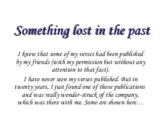 Something lost in the pastSomething lost in the past
I knew that some of my verses had been published
by my friends (with my permission but without any
attention to that fact).
I have never seen my verses published. But in
twenty years, I just found one of those publications
and was really wonder-struck of the company,
which was there with me. Some are shown here…
 