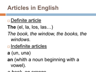 Articles in English 
 Definite article 
The (el, la, los, las…) 
The book, the window, the books, the 
windows. 
 Indefinite articles 
a (un, una) 
an (whith a noun beginning with a 
vowel). 
a book, an orange 
 