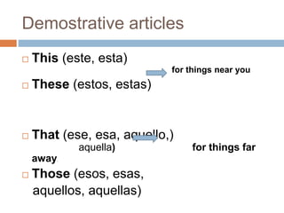 Demostrative articles 
 This (este, esta) 
for things near you 
 These (estos, estas) 
 That (ese, esa, aquello,) 
aquella) for things far 
away. 
 Those (esos, esas, 
aquellos, aquellas) 
 