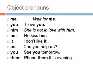 Object pronouns 
 me Wait for me. 
 you I love you. 
 him She is not in love with him. 
 her He kiss her. 
 it I don’t like it. 
 us Can you help us? 
 you See you tomorrow. 
 them Phone them this evening. 
