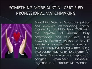 Something More in Austin is a private
and exclusive matchmaking service
founded by Julia McCurley in 2009, with
the objective of assisting busy
professionals find true love. Julia
McCurley formerly worked in the IT
industry as an executive recruiter, and
her role today has changed from being
a corporate headhunter to a hunter for
the heart. She now uses her expertise in
bringing like-minded individuals
together in a confidential manner.
SOMETHING MORE AUSTIN - CERTIFIED
PROFESSIONAL MATCHMAKING
 