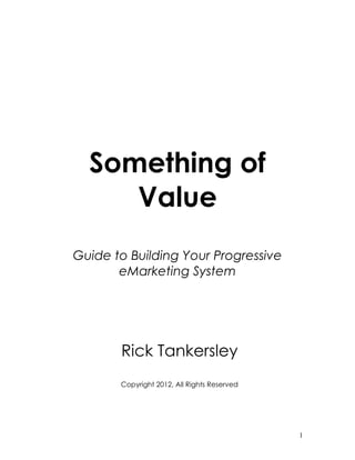 Something of
     Value
Guide to Building Your Progressive
       eMarketing System




       Rick Tankersley
       Copyright 2012, All Rights Reserved




                                             1
 