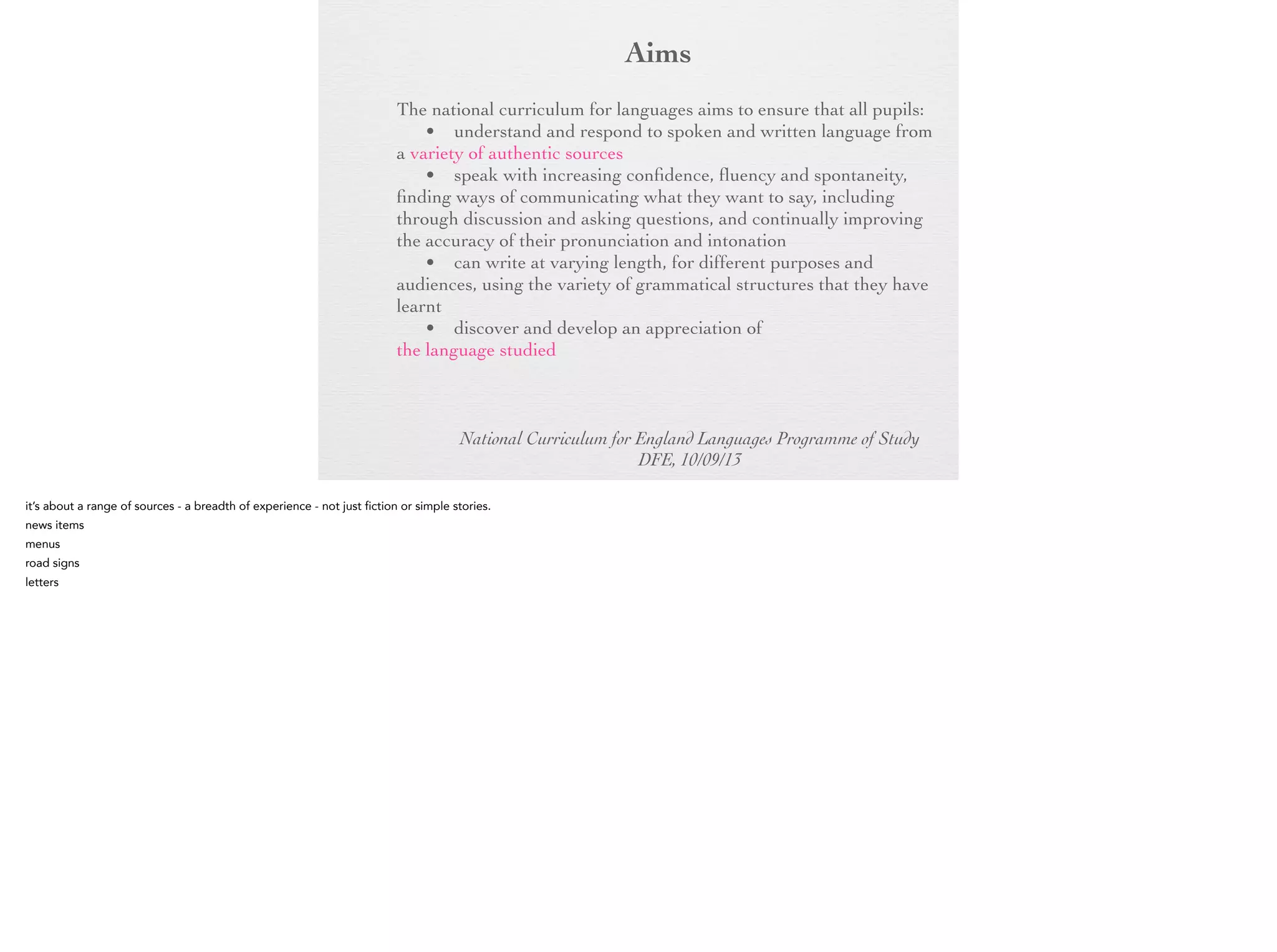 Aim
s

The national curriculum for languages aims to ensure that all
pupils:
• understand and respond to spoken and written language
from a variety of authentic sources
• speak with increasing confidence, fluency and
spontaneity, finding ways of communicating what they want to
say, including through discussion and asking questions, and
continually improving the accuracy of their pronunciation and
intonation
• can write at varying length, for different purposes and
audiences, using the variety of grammatical structures that they
have learnt
• discover and develop an appreciation of a range of writing
in the language studied
National Curriculum for England Languages Programme of Study
DFE, 10/09/13

 