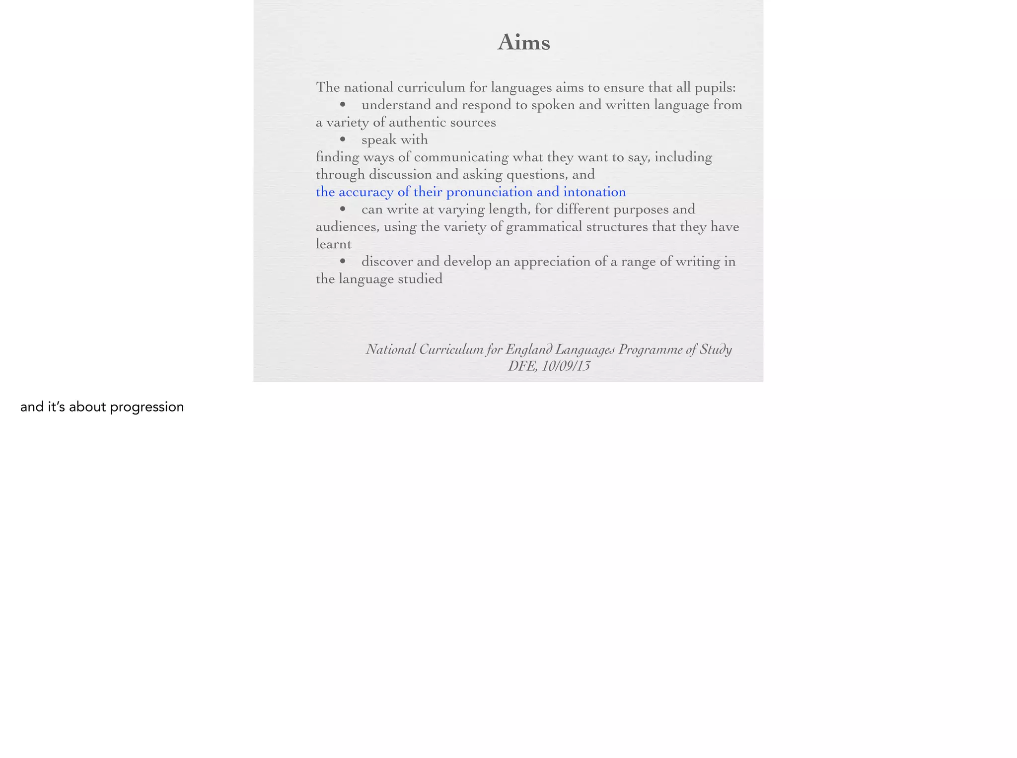 Aim
s

The national curriculum for languages aims to ensure that all
pupils:
• understand and respond to spoken and written language
from a variety of authentic sources
• speak with increasing confidence, fluency and
spontaneity, finding ways of communicating what they want to
say, including through discussion and asking questions, and
continually improving the accuracy of their pronunciation and
intonation
• can write at varying length, for different purposes and
audiences, using the variety of grammatical structures that they
have learnt
• discover and develop an appreciation of a range of writing
in the language studied
National Curriculum for England Languages Programme of Study
DFE, 10/09/13

 