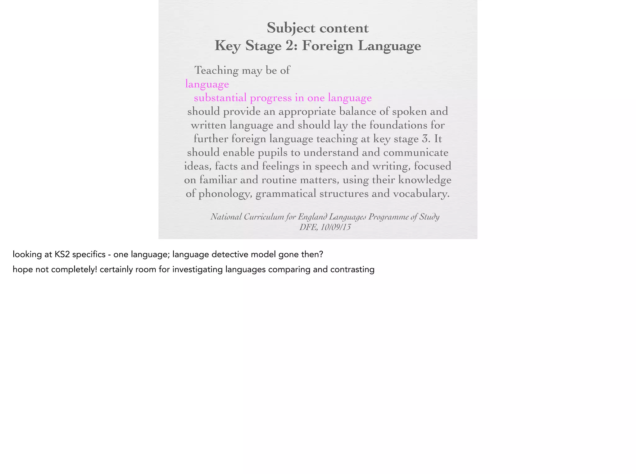 Subject content
Key Stage 2: Foreign Language
Key Stage 2:any modern or ancient foreign
Foreign Language
Teaching may be of

language and should focus on enabling pupils to
make substantial progress in one language. The
teaching should provide an appropriate balance of
spoken and written language and should lay the
foundations for further foreign language teaching at
key stage 3. It should enable pupils to understand
and communicate ideas, facts and feelings in speech
and writing, focused on familiar and routine matters,
using their knowledge of phonology, grammatical
structures and vocabulary.
National Curriculum for England Languages Programme of Study
DFE, 10/09/13

 
