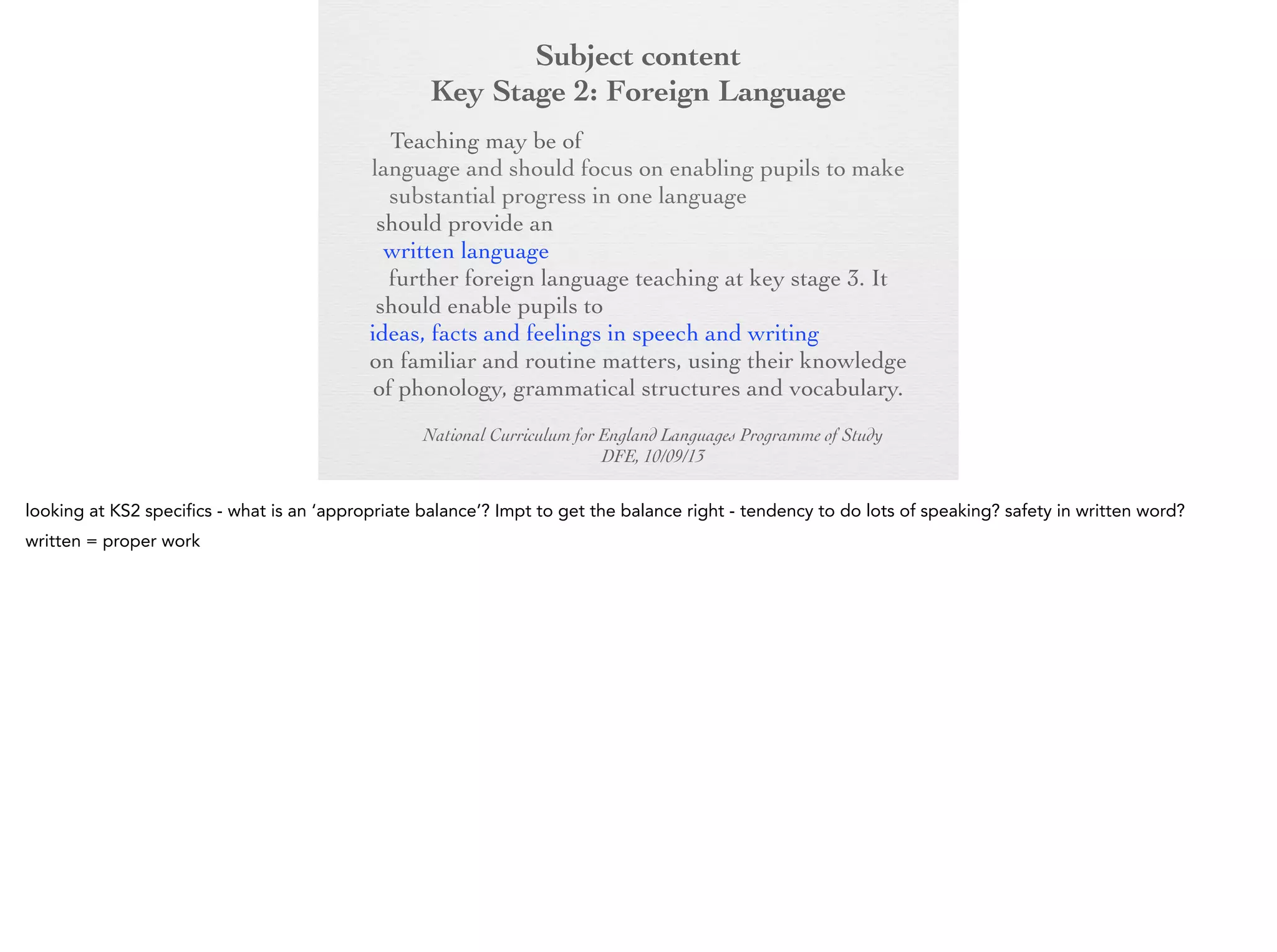 Subject content
Key Stage 2: Foreign Language
Key Stage 2:any modern or ancient foreign
Foreign Language
Teaching may be of

language and should focus on enabling pupils to
make substantial progress in one language. The
teaching should provide an appropriate balance of
spoken and written language and should lay the
foundations for further foreign language teaching at
key stage 3. It should enable pupils to understand
and communicate ideas, facts and feelings in speech
and writing, focused on familiar and routine matters,
using their knowledge of phonology, grammatical
structures and vocabulary.
National Curriculum for England Languages Programme of Study
DFE, 10/09/13

 