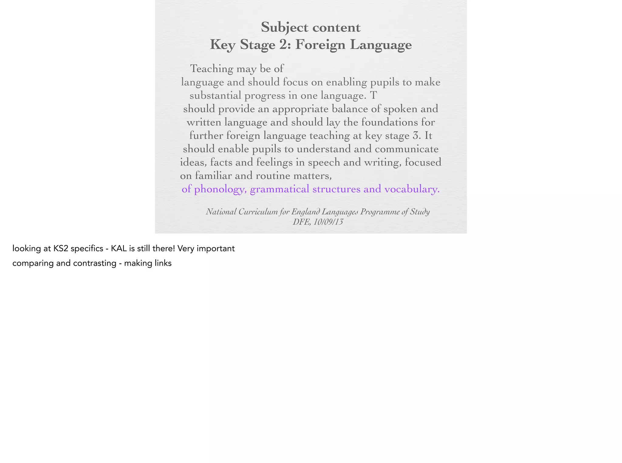 Subject content
Key Stage 2: Foreign Language
Key Stage 2:any modern or ancient foreign
Foreign Language
Teaching may be of

language and should focus on enabling pupils to
make substantial progress in one language. The
teaching should provide an appropriate balance of
spoken and written language and should lay the
foundations for further foreign language teaching at
key stage 3. It should enable pupils to understand
and communicate ideas, facts and feelings in speech
and writing, focused on familiar and routine matters,
using their knowledge of phonology, grammatical
structures and vocabulary.
National Curriculum for England Languages Programme of Study
DFE, 10/09/13

 