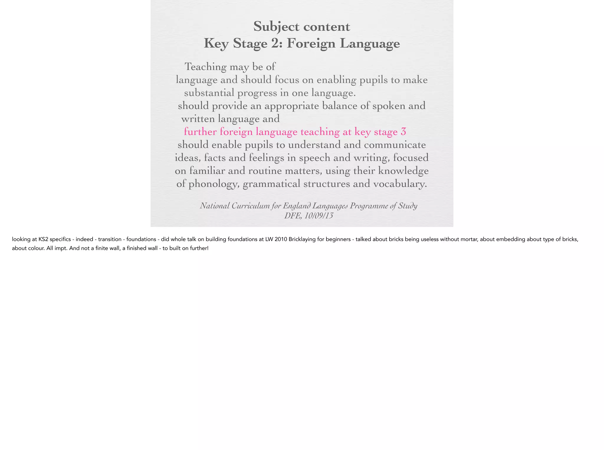Subject content
Key Stage 2: Foreign Language
Key Stage 2:any modern or ancient foreign
Foreign Language
Teaching may be of

language and should focus on enabling pupils to
make substantial progress in one language. The
teaching should provide an appropriate balance of
spoken and written language and should lay the
foundations for further foreign language teaching at
key stage 3. It should enable pupils to understand
and communicate ideas, facts and feelings in speech
and writing, focused on familiar and routine matters,
using their knowledge of phonology, grammatical
structures and vocabulary.
National Curriculum for England Languages Programme of Study
DFE, 10/09/13

 