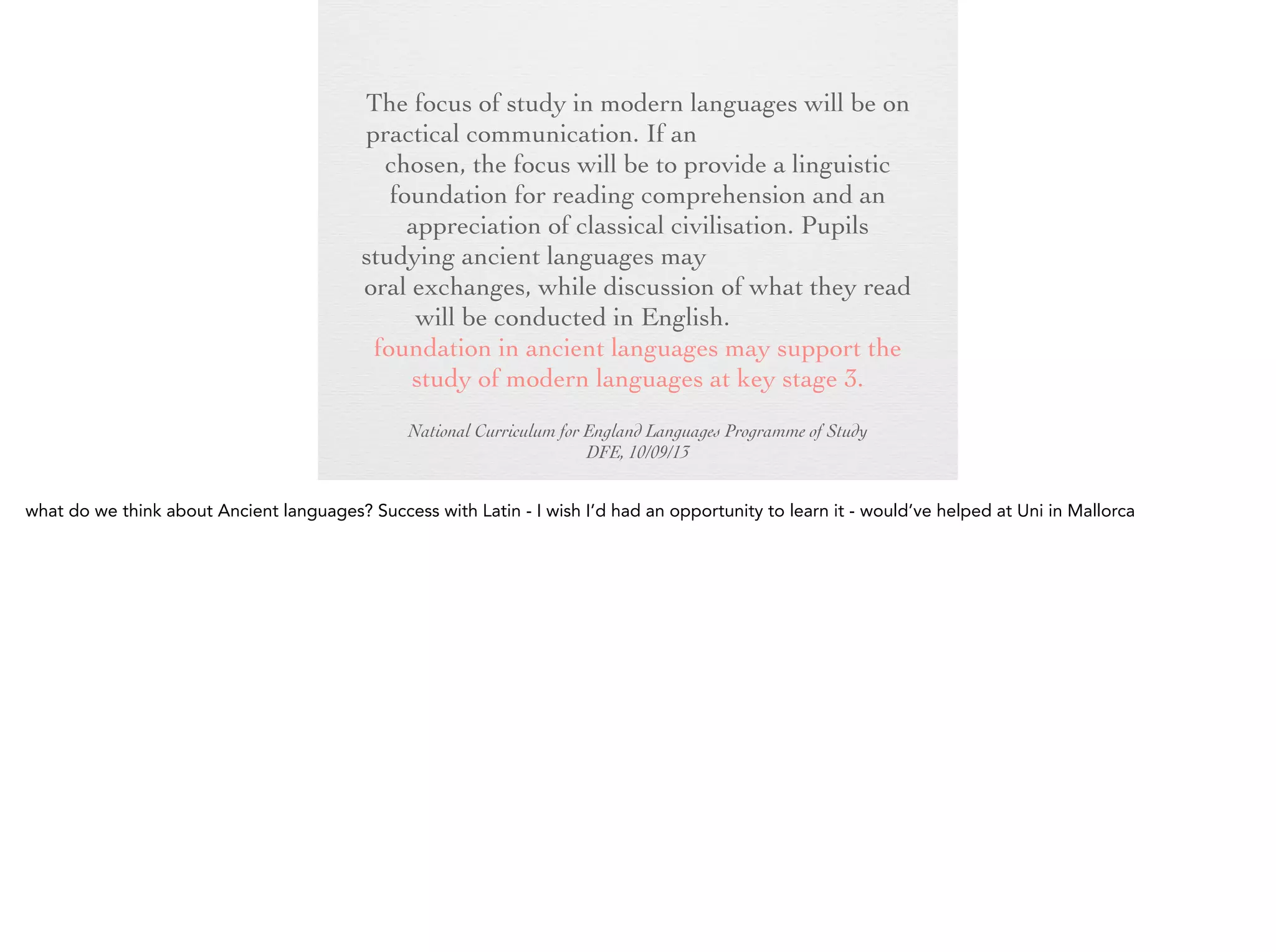 The focus of study in modern languages will be
on practical communication. If an ancient
language is chosen, the focus will be to provide
a linguistic foundation for reading
comprehension and an appreciation of classical
civilisation. Pupils studying ancient languages
may take part in simple oral exchanges, while
discussion of what they read will be conducted
in English. A linguistic foundation in ancient
languages may support the study of modern
languages at key stage 3.
National Curriculum for England Languages Programme of Study
DFE, 10/09/13

 