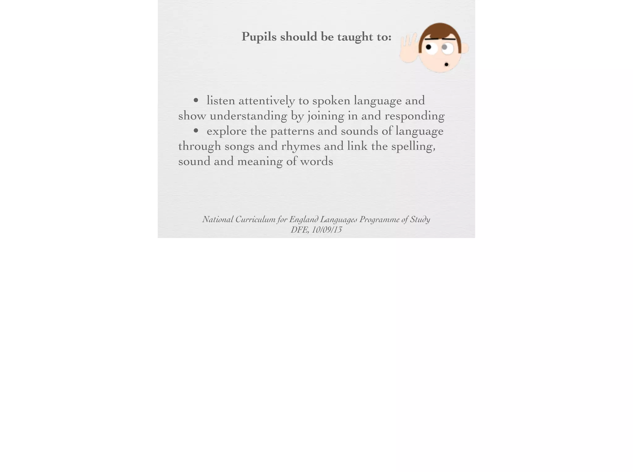 Pupils should be taught to:

• listen attentively to spoken language and
show understanding by joining in and
responding
• explore the patterns and sounds of
language through songs and rhymes and link
the spelling, sound and meaning of words

National Curriculum for England Languages Programme of Study
DFE, 10/09/13

 