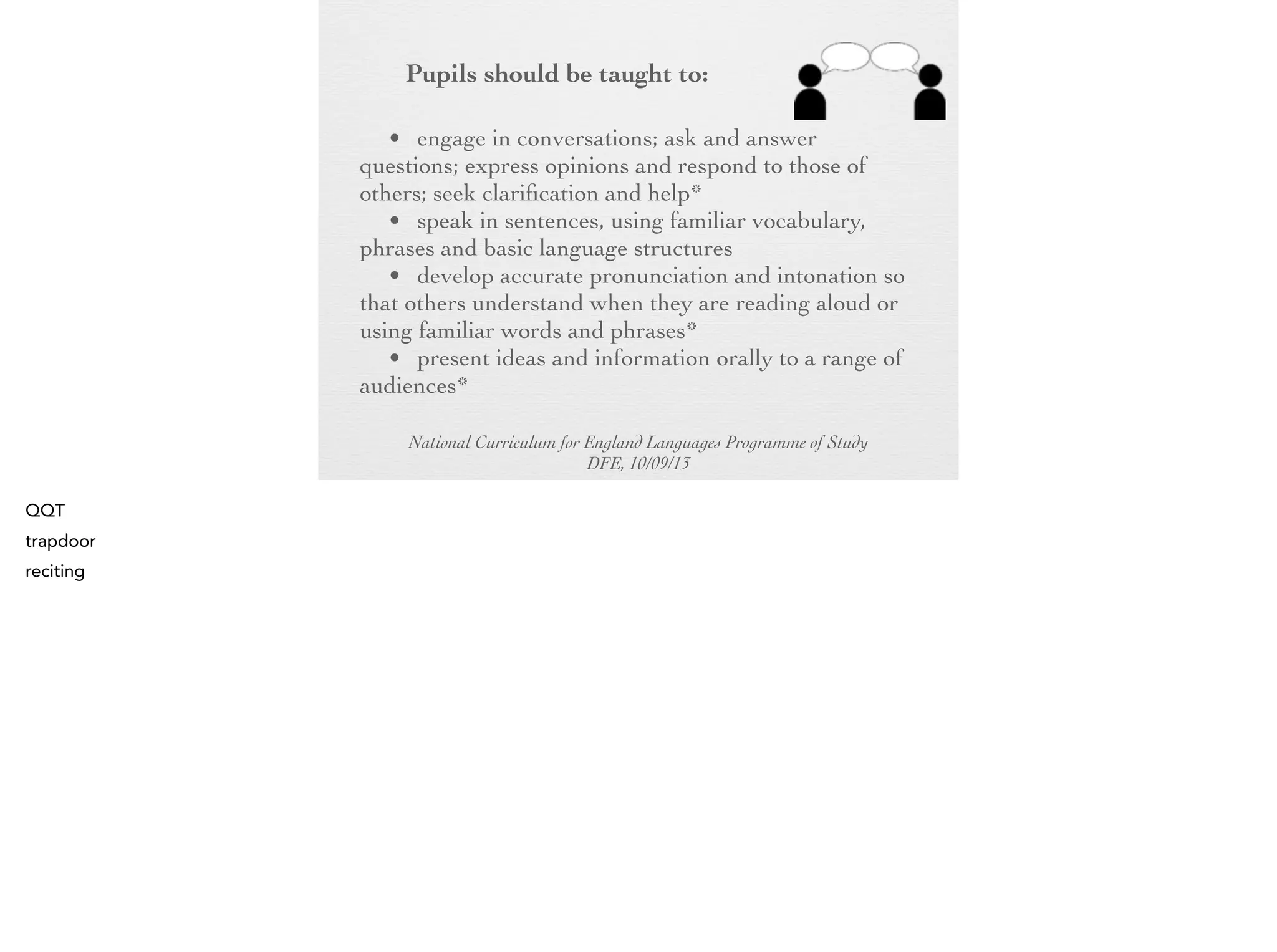 Pupils should be taught to:
• engage in conversations; ask and answer
questions; express opinions and respond to those of
others; seek clarification and help*
• speak in sentences, using familiar vocabulary,
phrases and basic language structures
• develop accurate pronunciation and intonation
so that others understand when they are reading
aloud or using familiar words and phrases*
• present ideas and information orally to a range
of audiences*
National Curriculum for England Languages Programme of Study
DFE, 10/09/13

 