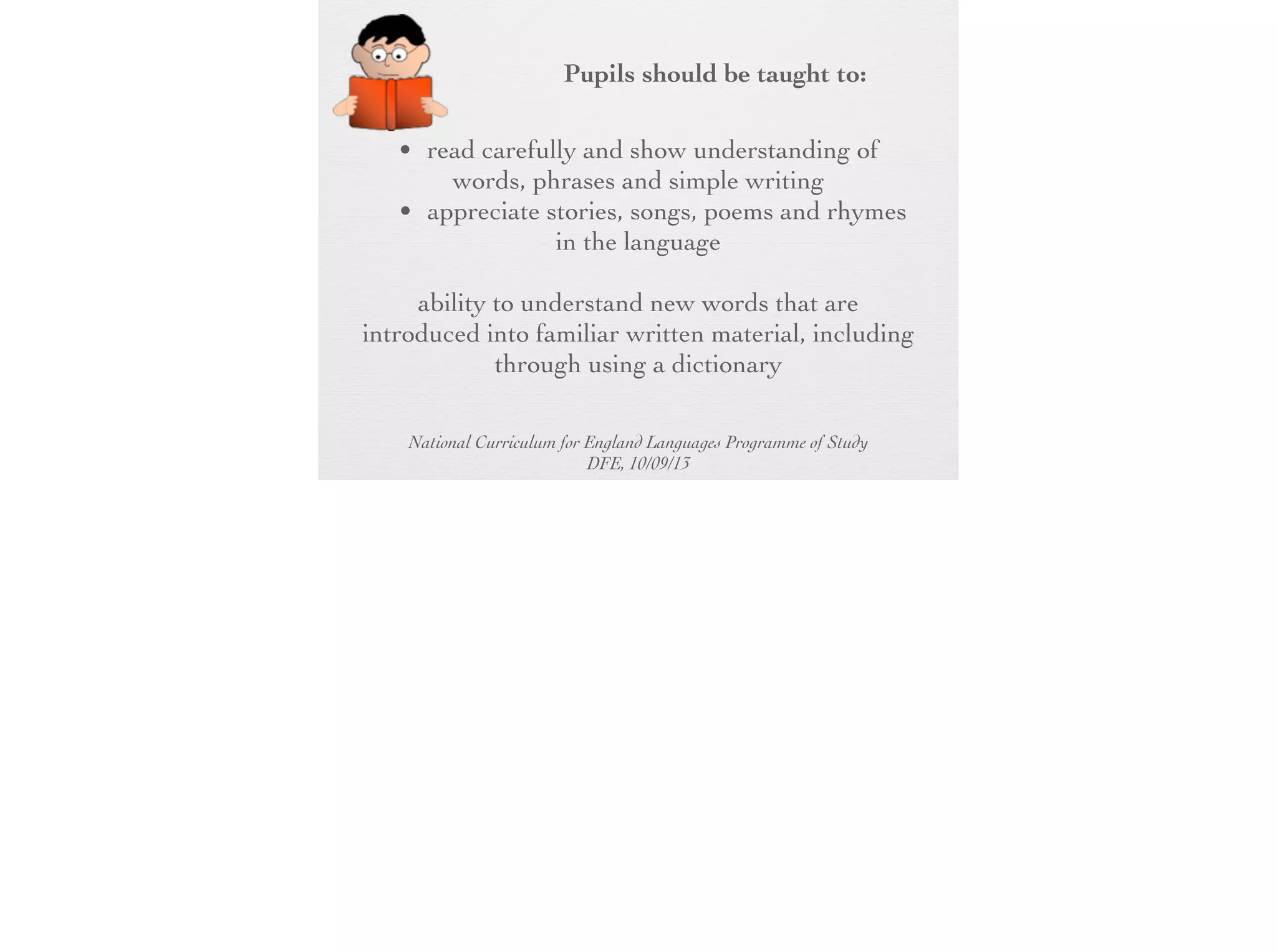 Pupils should be taught to:
• read carefully and show understanding of
words, phrases and simple writing
• appreciate stories, songs, poems and
rhymes in the language
• broaden their vocabulary and develop their
ability to understand new words that are
introduced into familiar written material,
including through using a dictionary
National Curriculum for England Languages Programme of Study
DFE, 10/09/13

 