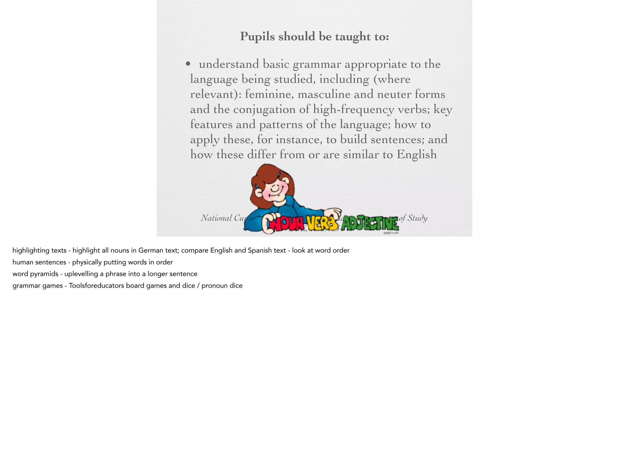 Pupils should be taught to:
• understand basic grammar appropriate to the
language being studied, including (where
relevant): feminine, masculine and neuter
forms and the conjugation of high-frequency
verbs; key features and patterns of the
language; how to apply these, for instance, to
build sentences; and how these differ from or
are similar to English

National Curriculum for England Languages Programme of Study
DFE, 10/09/13

 