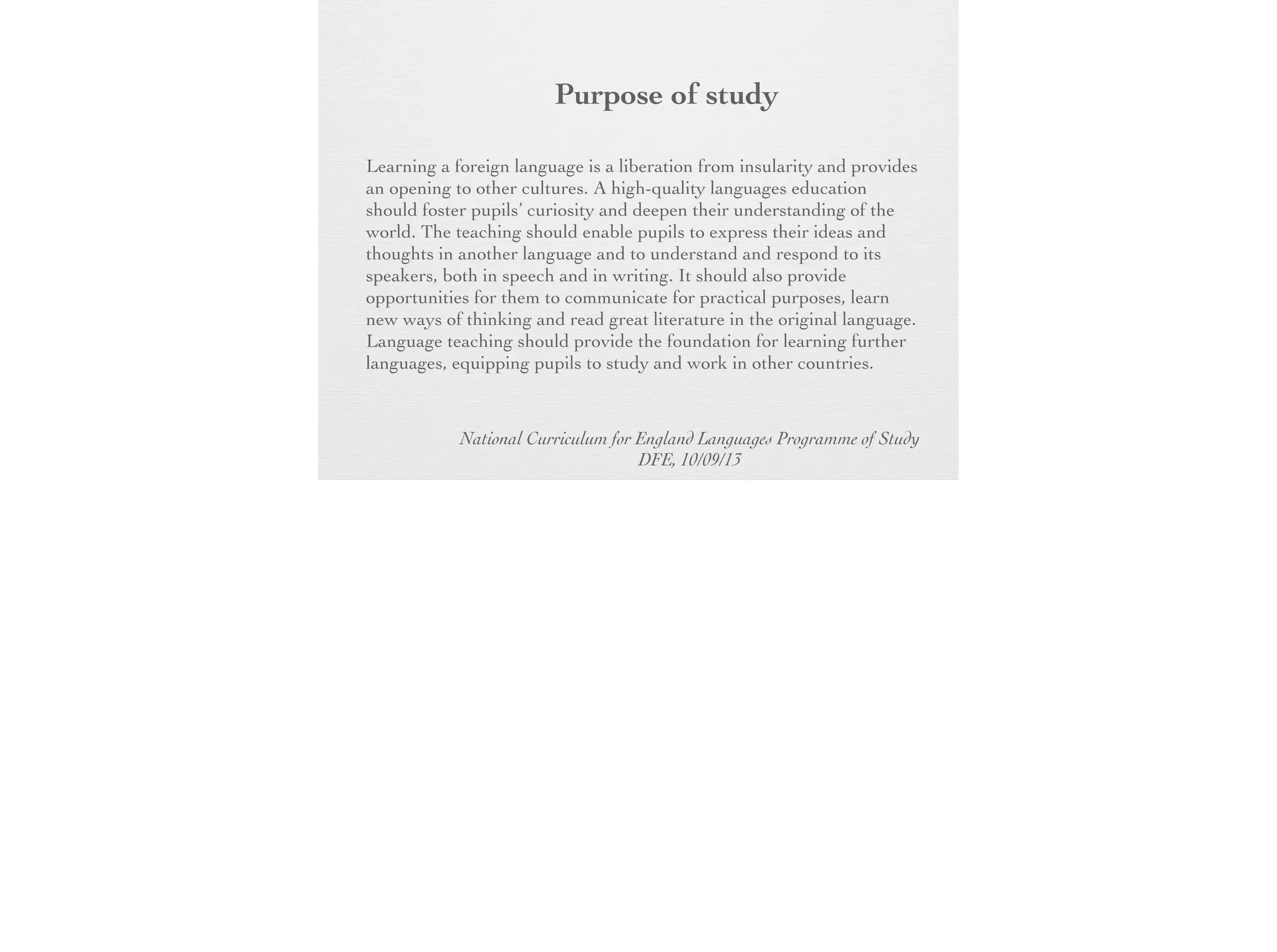 Purpose of
study
Learning a foreign language is a liberation from insularity and
provides an opening to other cultures. A high-quality languages
education should foster pupils’ curiosity and deepen their
understanding of the world. The teaching should enable pupils to
express their ideas and thoughts in another language and to
understand and respond to its speakers, both in speech and in
writing. It should also provide opportunities for them to
communicate for practical purposes, learn new ways of thinking
and read great literature in the original language. Language
teaching should provide the foundation for learning further
languages, equipping pupils to study and work in other countries.
National Curriculum for England Languages Programme of Study
DFE, 10/09/13

 