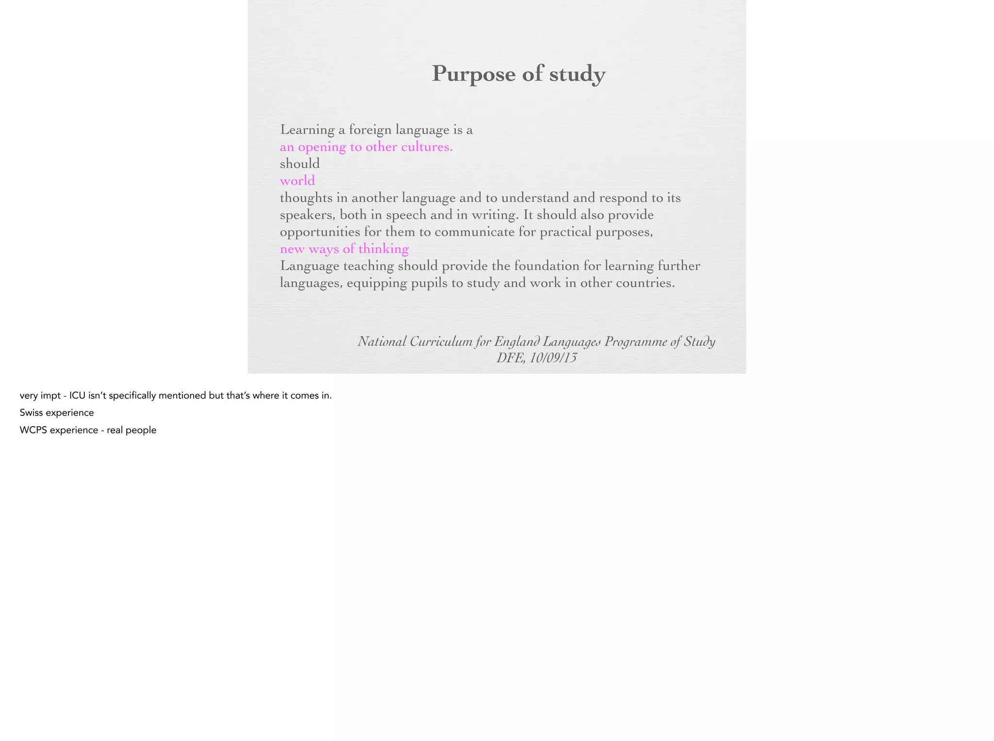 Purpose of
study
Learning a foreign language is a liberation from insularity and
provides an opening to other cultures. A high-quality languages
education should foster pupils’ curiosity and deepen their
understanding of the world. The teaching should enable pupils to
express their ideas and thoughts in another language and to
understand and respond to its speakers, both in speech and in
writing. It should also provide opportunities for them to
communicate for practical purposes, learn new ways of thinking
and read great literature in the original language. Language
teaching should provide the foundation for learning further
languages, equipping pupils to study and work in other countries.
National Curriculum for England Languages Programme of Study
DFE, 10/09/13

 