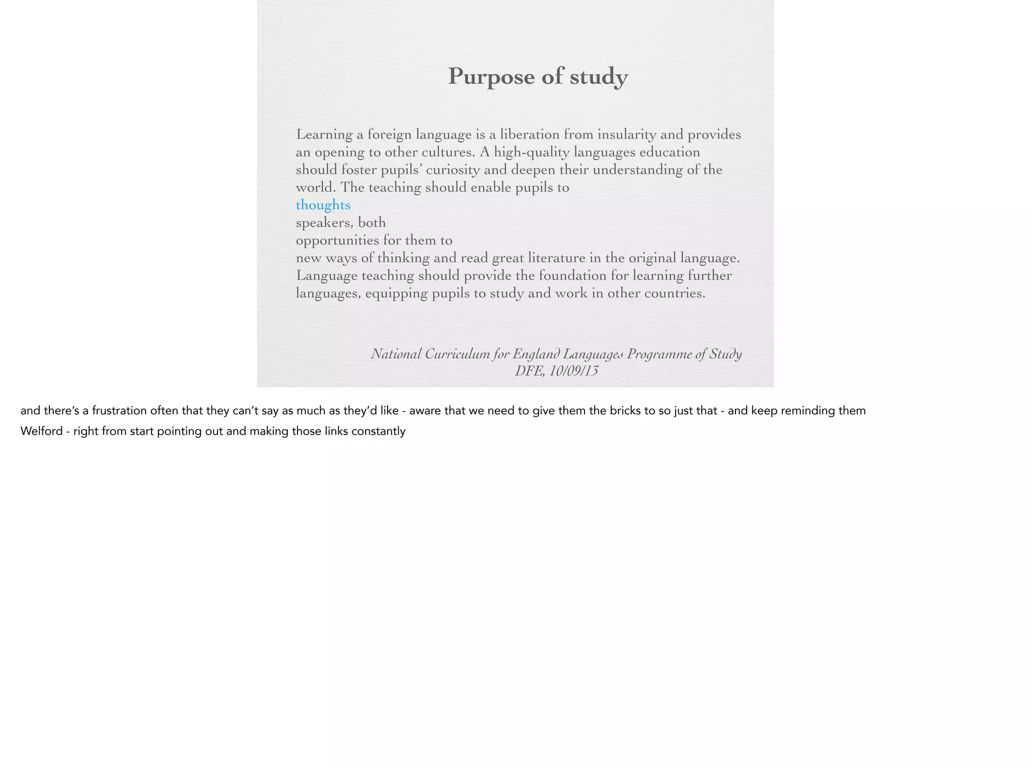 Purpose of
study
Learning a foreign language is a liberation from insularity and
provides an opening to other cultures. A high-quality languages
education should foster pupils’ curiosity and deepen their
understanding of the world. The teaching should enable pupils to
express their ideas and thoughts in another language and to
understand and respond to its speakers, both in speech and in
writing. It should also provide opportunities for them to
communicate for practical purposes, learn new ways of thinking
and read great literature in the original language. Language
teaching should provide the foundation for learning further
languages, equipping pupils to study and work in other countries.
National Curriculum for England Languages Programme of Study
DFE, 10/09/13

 