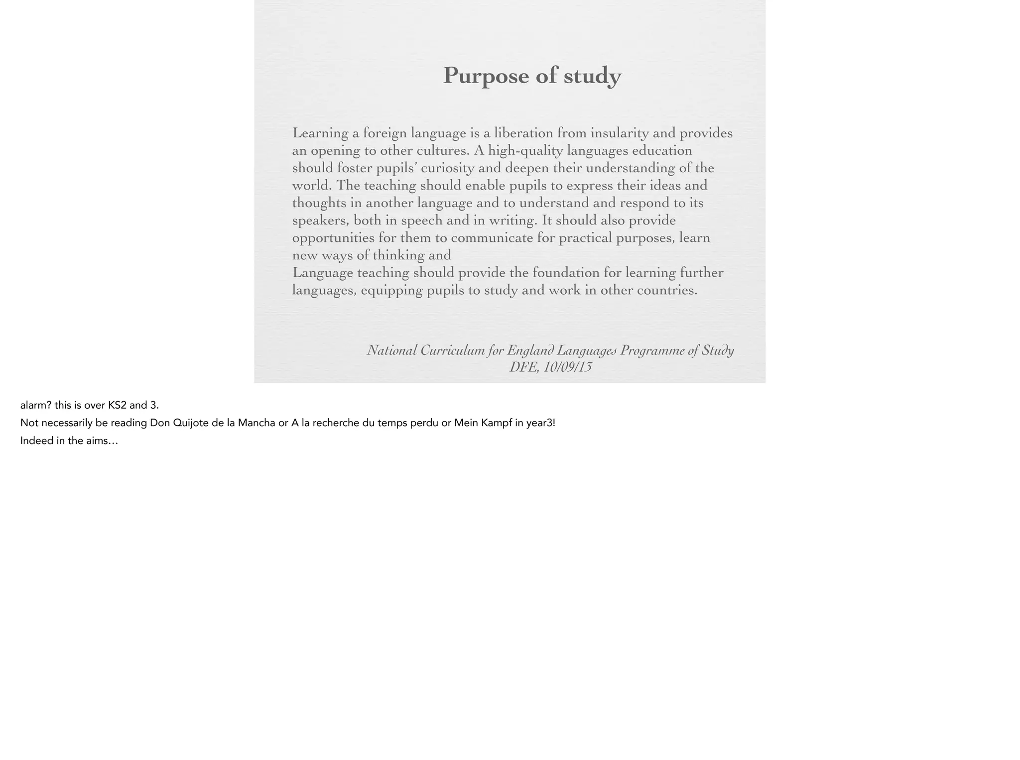 Purpose of
study
Learning a foreign language is a liberation from insularity and
provides an opening to other cultures. A high-quality languages
education should foster pupils’ curiosity and deepen their
understanding of the world. The teaching should enable pupils to
express their ideas and thoughts in another language and to
understand and respond to its speakers, both in speech and in
writing. It should also provide opportunities for them to
communicate for practical purposes, learn new ways of thinking
and read great literature in the original language. Language
teaching should provide the foundation for learning further
languages, equipping pupils to study and work in other countries.
National Curriculum for England Languages Programme of Study
DFE, 10/09/13

 