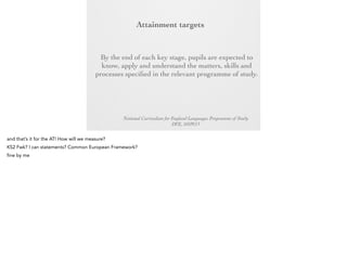 Attainment
targets
By the end of each key stage, pupils are expected
to know, apply and understand the matters, skills
and processes specified in the relevant programme
of study.

National Curriculum for England Languages Programme of Study
DFE, 10/09/13

 