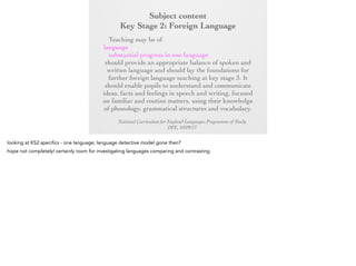 Subject content
Key Stage 2: Foreign Language
Key Stage 2:any modern or ancient foreign
Foreign Language
Teaching may be of

language and should focus on enabling pupils to
make substantial progress in one language. The
teaching should provide an appropriate balance of
spoken and written language and should lay the
foundations for further foreign language teaching at
key stage 3. It should enable pupils to understand
and communicate ideas, facts and feelings in speech
and writing, focused on familiar and routine matters,
using their knowledge of phonology, grammatical
structures and vocabulary.
National Curriculum for England Languages Programme of Study
DFE, 10/09/13

 