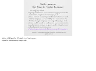 Subject content
Key Stage 2: Foreign Language
Key Stage 2:any modern or ancient foreign
Foreign Language
Teaching may be of

language and should focus on enabling pupils to
make substantial progress in one language. The
teaching should provide an appropriate balance of
spoken and written language and should lay the
foundations for further foreign language teaching at
key stage 3. It should enable pupils to understand
and communicate ideas, facts and feelings in speech
and writing, focused on familiar and routine matters,
using their knowledge of phonology, grammatical
structures and vocabulary.
National Curriculum for England Languages Programme of Study
DFE, 10/09/13

 