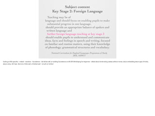 Subject content
Key Stage 2: Foreign Language
Key Stage 2:any modern or ancient foreign
Foreign Language
Teaching may be of

language and should focus on enabling pupils to
make substantial progress in one language. The
teaching should provide an appropriate balance of
spoken and written language and should lay the
foundations for further foreign language teaching at
key stage 3. It should enable pupils to understand
and communicate ideas, facts and feelings in speech
and writing, focused on familiar and routine matters,
using their knowledge of phonology, grammatical
structures and vocabulary.
National Curriculum for England Languages Programme of Study
DFE, 10/09/13

 