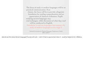 The focus of study in modern languages will be
on practical communication. If an ancient
language is chosen, the focus will be to provide
a linguistic foundation for reading
comprehension and an appreciation of classical
civilisation. Pupils studying ancient languages
may take part in simple oral exchanges, while
discussion of what they read will be conducted
in English. A linguistic foundation in ancient
languages may support the study of modern
languages at key stage 3.
National Curriculum for England Languages Programme of Study
DFE, 10/09/13

 