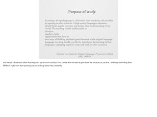 Purpose of
study
Learning a foreign language is a liberation from insularity and
provides an opening to other cultures. A high-quality languages
education should foster pupils’ curiosity and deepen their
understanding of the world. The teaching should enable pupils to
express their ideas and thoughts in another language and to
understand and respond to its speakers, both in speech and in
writing. It should also provide opportunities for them to
communicate for practical purposes, learn new ways of thinking
and read great literature in the original language. Language
teaching should provide the foundation for learning further
languages, equipping pupils to study and work in other countries.
National Curriculum for England Languages Programme of Study
DFE, 10/09/13

 