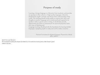 Purpose of
study
Learning a foreign language is a liberation from insularity and
provides an opening to other cultures. A high-quality languages
education should foster pupils’ curiosity and deepen their
understanding of the world. The teaching should enable pupils to
express their ideas and thoughts in another language and to
understand and respond to its speakers, both in speech and in
writing. It should also provide opportunities for them to
communicate for practical purposes, learn new ways of thinking
and read great literature in the original language. Language
teaching should provide the foundation for learning further
languages, equipping pupils to study and work in other countries.
National Curriculum for England Languages Programme of Study
DFE, 10/09/13

 