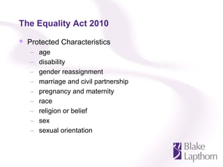 The Equality Act 2010

 Protected Characteristics
  –   age
  –   disability
  –   gender reassignment
  –   marriage and civil partnership
  –   pregnancy and maternity
  –   race
  –   religion or belief
  –   sex
  –   sexual orientation
 