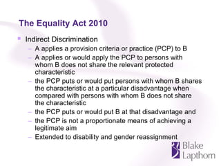 The Equality Act 2010
 Indirect Discrimination
  – A applies a provision criteria or practice (PCP) to B
  – A applies or would apply the PCP to persons with
    whom B does not share the relevant protected
    characteristic
  – the PCP puts or would put persons with whom B shares
    the characteristic at a particular disadvantage when
    compared with persons with whom B does not share
    the characteristic
  – the PCP puts or would put B at that disadvantage and
  – the PCP is not a proportionate means of achieving a
    legitimate aim
  – Extended to disability and gender reassignment
 
