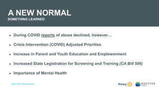 2022 YEO Preconvention
● During COVID reports of abuse declined, however…
● Crisis Intervention (COVID) Adjusted Priorities
● Increase in Parent and Youth Education and Emplowerment
● Increased State Legistration for Screening and Training (CA Bill 506)
● Importance of Mental Health
A NEW NORMAL
SOMETHING LEARNED
 