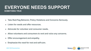 2022 YEO Preconvention
● Take Red-Flag Behavior, Policy Violations and Concerns Seriously.
● Listen for needs and offer resources.​
● Advocate for volunteer and consumer needs.
● Allow volunteers and consumers to vent and voice any concerns.​
● Offer encouragement and empathy.
● Emphasize the need for rest and self-care.
EVERYONE NEEDS SUPPORT
SOMETHING TRUE
 