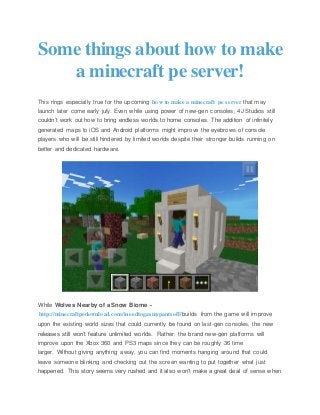 Some things about how to make
a minecraft pe server!
This rings especially true for the upcoming how to make a minecraft pe server that may
launch later come early july. Even while using power of new-gen consoles, 4J Studios still
couldn’t work out how to bring endless worlds to home consoles. The addition of infinitely
generated maps to iOS and Android platforms might improve the eyebrows of console
players who will be still hindered by limited worlds despite their stronger builds running on
better and dedicated hardware.
While Wolves Nearby of a Snow Biome -
http://minecraftpedownload.com/ineedtogasmypantsoff/builds from the game will improve
upon the existing world sizes that could currently be found on last-gen consoles, the new
releases still won’t feature unlimited worlds. Rather, the brand new-gen platforms will
improve upon the Xbox 360 and PS3 maps since they can be roughly 36 time
larger. Without giving anything away, you can find moments hanging around that could
leave someone blinking and checking out the screen wanting to put together what just
happened. This story seems very rushed and it also won’t make a great deal of sense when
 