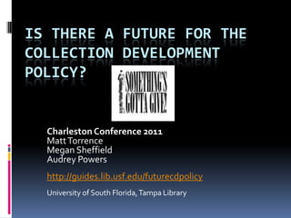IS THERE A FUTURE FOR THE
COLLECTION DEVELOPMENT
POLICY?


  Charleston Conference 2011
  Matt Torrence
  Megan Sheffield
  Audrey Powers
  http://guides.lib.usf.edu/futurecdpolicy
  University of South Florida, Tampa Library
 