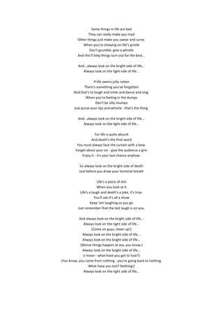 Some things in life are bad
                 They can really make you mad
          Other things just make you swear and curse.
             When you're chewing on life's gristle
                 Don't grumble, give a whistle
          And this'll help things turn out for the best...

          And...always look on the bright side of life...
             Always look on the light side of life...

                     If life seems jolly rotten
               There's something you've forgotten
        And that's to laugh and smile and dance and sing.
                When you're feeling in the dumps
                       Don't be silly chumps
        Just purse your lips and whistle - that's the thing.

          And...always look on the bright side of life...
             Always look on the light side of life...

                      For life is quite absurd
                   And death's the final word
          You must always face the curtain with a bow.
         Forget about your sin - give the audience a grin
             Enjoy it - it's your last chance anyhow.

           So always look on the bright side of death
           Just before you draw your terminal breath

                         Life's a piece of shit
                         When you look at it
            Life's a laugh and death's a joke, it's true.
                       You'll see it's all a show
                    Keep 'em laughing as you go
          Just remember that the last laugh is on you.

           And always look on the bright side of life...
              Always look on the right side of life...
                  (Come on guys, cheer up!)
             Always look on the bright side of life...
             Always look on the bright side of life...
            (Worse things happen at sea, you know.)
             Always look on the bright side of life...
             (I mean - what have you got to lose?)
(You know, you come from nothing - you're going back to nothing.
                 What have you lost? Nothing!)
              Always look on the right side of life...
 