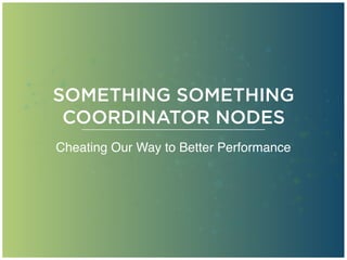 SOMETHING SOMETHING
COORDINATOR NODES
Cheating Our Way to Better Performance
 