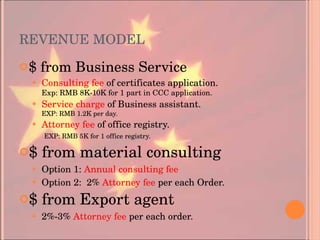 REVENUE MODEL $ from Business Service Consulting fee  of certificates application. Exp: RMB 8K-10K for 1 part in CCC application.  Service charge  of Business assistant. EXP: RMB 1.2K per day. Attorney fee  of office registry.   EXP: RMB 5K for 1 office registry. $ from material consulting Option 1:  Annual consulting fee Option 2:  2%  Attorney fee  per each Order. $ from Export agent 2%-3%  Attorney fee  per each order. 