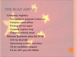 THE ROAD AHEAD Company registry New company proposal evaluation Company name define Finding service agent Company registry loop Company website setup Discuss Business plan for 2009 CCC for ELCOM Advertizing in India and china CE for candidate company UL for APC part 451-0080A 