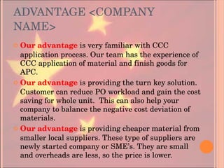 ADVANTAGE <COMPANY NAME> Our advantage   is very familiar with CCC application process. Our team has the experience of CCC application of material and finish goods for APC. Our advantage   is providing the turn key solution. Customer can reduce PO workload and gain the cost saving for whole unit.  This can also help your company to balance the negative cost deviation of materials. Our advantage   is providing cheaper material from smaller local suppliers. These type of suppliers are newly started company or SME’s. They are small and overheads are less, so the price is lower. 