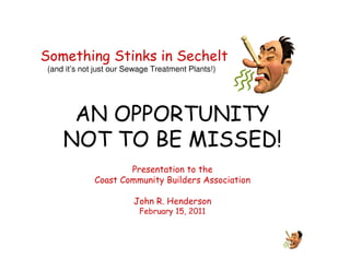 Something Stinks in Sechelt
 (and it’s not just our Sewage Treatment Plants!)




      AN OPPORTUNITY
     NOT TO BE MISSED!
                      Presentation to the
              Coast Community Builders Association

                         John R. Henderson
                           February 15, 2011
 