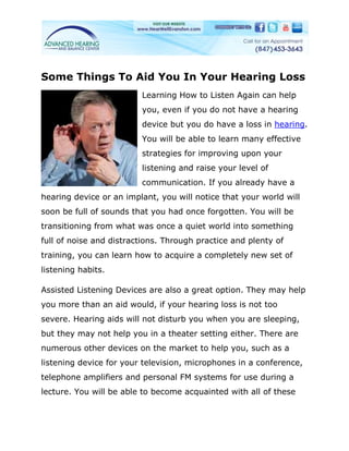 Some Things To Aid You In Your Hearing Loss
                         Learning How to Listen Again can help
                         you, even if you do not have a hearing
                         device but you do have a loss in hearing.
                         You will be able to learn many effective
                         strategies for improving upon your
                         listening and raise your level of
                         communication. If you already have a
hearing device or an implant, you will notice that your world will
soon be full of sounds that you had once forgotten. You will be
transitioning from what was once a quiet world into something
full of noise and distractions. Through practice and plenty of
training, you can learn how to acquire a completely new set of
listening habits.

Assisted Listening Devices are also a great option. They may help
you more than an aid would, if your hearing loss is not too
severe. Hearing aids will not disturb you when you are sleeping,
but they may not help you in a theater setting either. There are
numerous other devices on the market to help you, such as a
listening device for your television, microphones in a conference,
telephone amplifiers and personal FM systems for use during a
lecture. You will be able to become acquainted with all of these
 